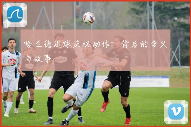 哈兰德进球庆祝动作：背后的含义与故事