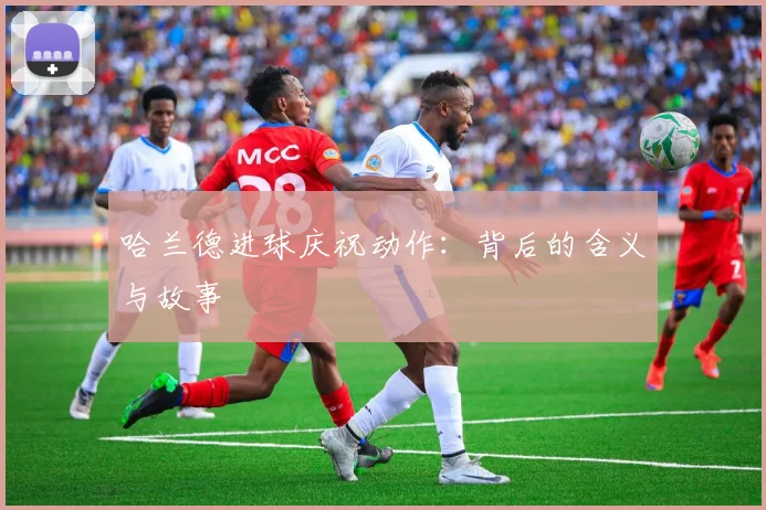 哈兰德进球庆祝动作：背后的含义与故事
