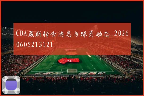 CBA最新转会消息与球员动态_20260605213121