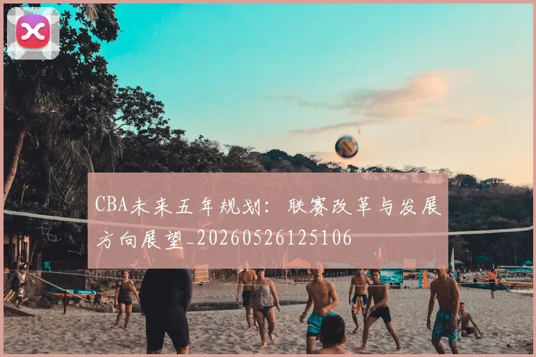 CBA未来五年规划：联赛改革与发展方向展望_20260526125106