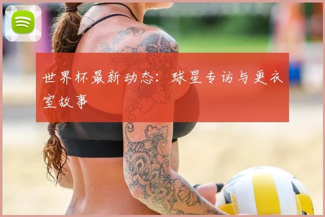 世界杯最新动态:球星专访与更衣室故事