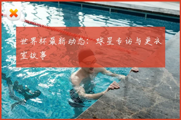 世界杯最新动态：球星专访与更衣室故事