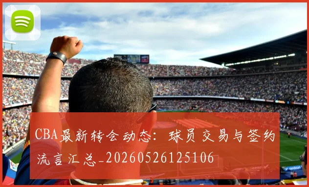CBA最新转会动态：球员交易与签约流言汇总_20260526125106