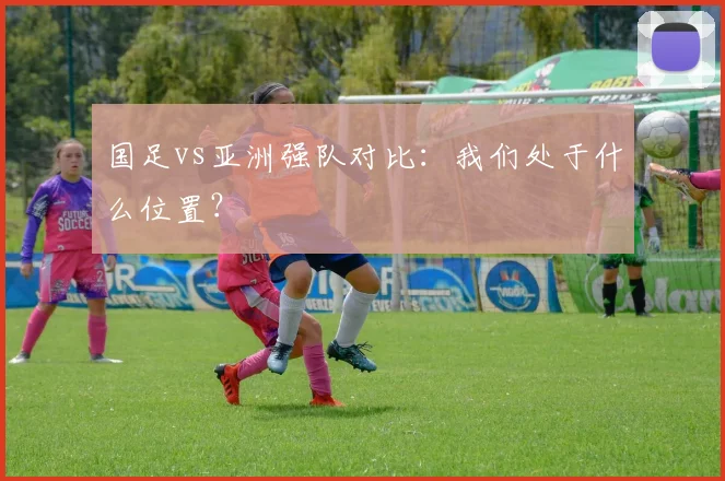 国足vs亚洲强队对比:我们处于什么位置?