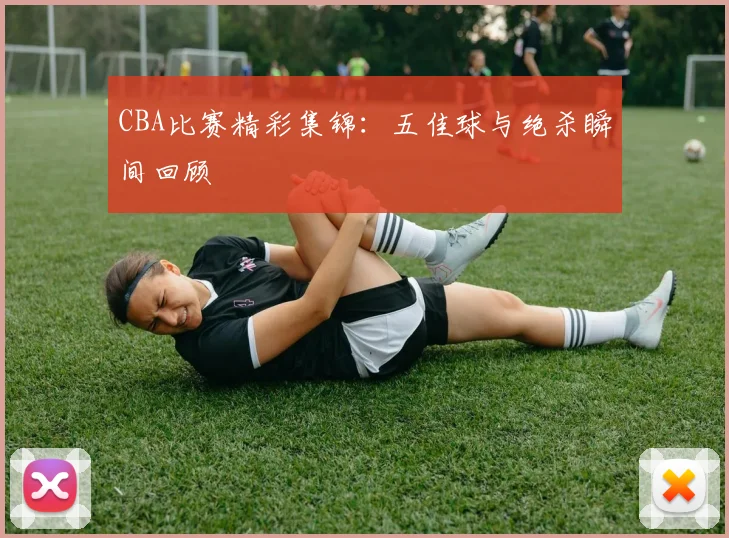 CBA比赛精彩集锦：五佳球与绝杀瞬间回顾