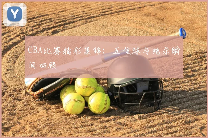 CBA比赛精彩集锦：五佳球与绝杀瞬间回顾